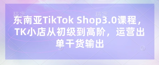 东南亚TikTok Shop3.0课程,TK小店从初级到高阶,运营出单干货输出-轻创星学院_副业资源库:每日更新自媒体运营与创业教程