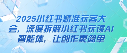 2025小红书精准获客大会，深度拆解小红书获课AI智能体，让创作更简单-轻创星学院_副业资源库：每日更新自媒体运营与创业教程