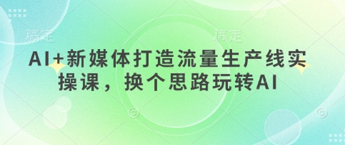 AI+新媒体打造流量生产线实操课,换个思路玩转AI-轻创星学院_副业资源库:每日更新自媒体运营与创业教程
