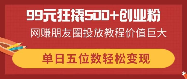 （14247期）99元狂撬500+创业粉，网赚朋友圈投放教程价值巨大，单日五位数轻松变现-轻创星学院_副业资源库：每日更新自媒体运营与创业教程